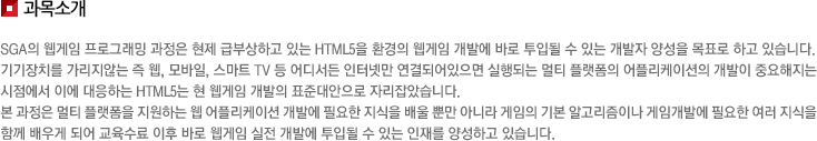 과목소개 SGA의 웹게임 프로그래밍 과정은 현제 급부상하고 있는 HTML5을 환경의 웹게임 개발에 바로 투입될 수 있는 개발자 양성을 목표로 하고 있습니다. 기기장치를 가리지않는 즉 웹, 모바일, 스마트 TV 등 어디서든 인터넷만 연결되어있으면 실행되는 멀티 플랫폼의 어플리케이션의 개발이 중요해지는 시점에서 이에 대응하는 HTML5는 현 웹게임 개발의 표준대안으로 자리잡았습니다. 본 과정은 멀티 플랫폼을 지원하는 웹 어플리케이션 개발에 필요한 지식을 배울 뿐만 아니라 게임의 기본 알고리즘이나 게임개발에 필요한 여러 지식을 함께 배우게 되어 교육수료 이후 바로 웹게임 실전 개발에 투입될 수 있는 인재를 양성하고 있습니다. 